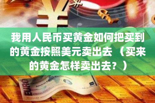 我用人民币买黄金如何把买到的黄金按照美元卖出去 （买来的黄金怎样卖出去？）