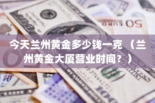 今天兰州黄金多少钱一克 （兰州黄金大厦营业时间？）