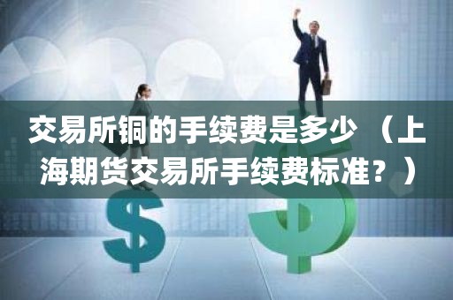 交易所铜的手续费是多少 （上海期货交易所手续费标准？）