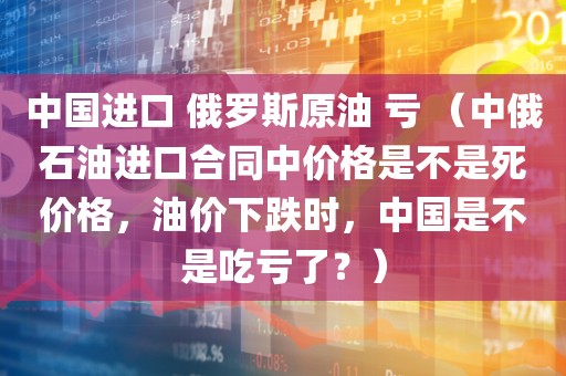 中国进口 俄罗斯原油 亏 （中俄石油进口合同中价格是不是死价格，油价下跌时，中国是不是吃亏了？）