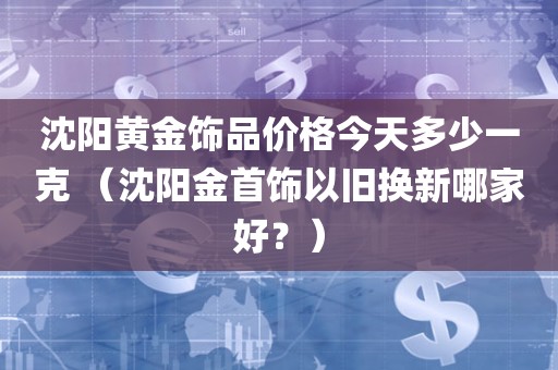 沈阳黄金饰品价格今天多少一克 （沈阳金首饰以旧换新哪家好？）