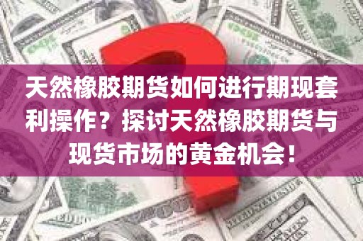 天然橡胶期货如何进行期现套利操作？探讨天然橡胶期货与现货市场的黄金机会！