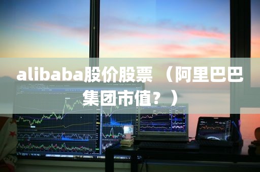 alibaba股价股票 （阿里巴巴集团市值？）