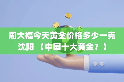 周大福今天黄金价格多少一克沈阳 （中国十大黄金？）