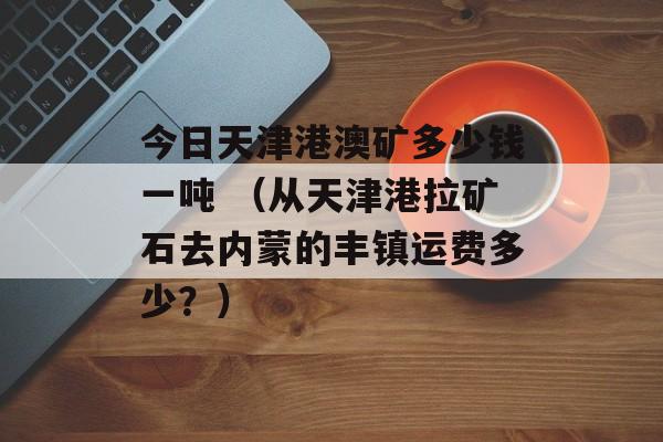 今日天津港澳矿多少钱一吨 （从天津港拉矿石去内蒙的丰镇运费多少？）