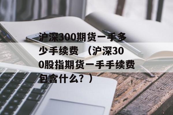 沪深300期货一手多少手续费 （沪深300股指期货一手手续费包含什么？）