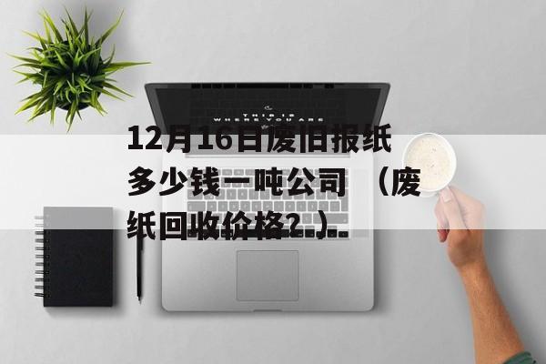 12月16日废旧报纸多少钱一吨公司 （废纸回收价格？）