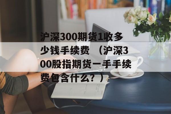 沪深300期货1收多少钱手续费 （沪深300股指期货一手手续费包含什么？）