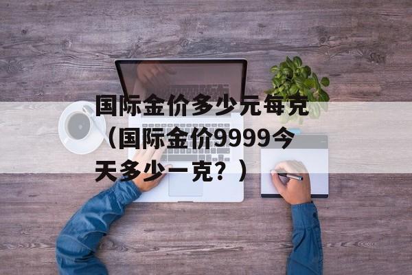 国际金价多少元每克 （国际金价9999今天多少一克？）