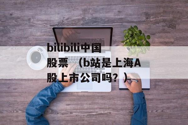 bilibili中国股票 （b站是上海A股上市公司吗？）