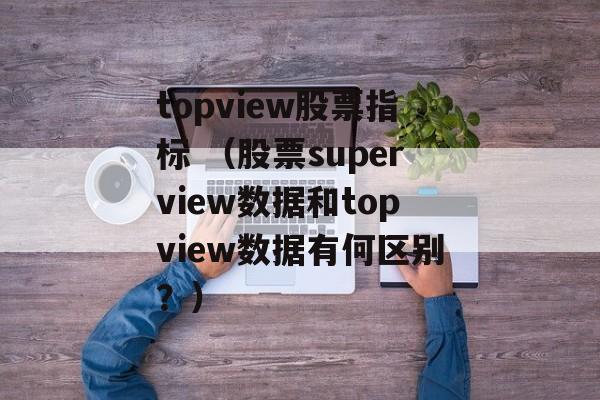 topview股票指标 （股票superview数据和topview数据有何区别？）