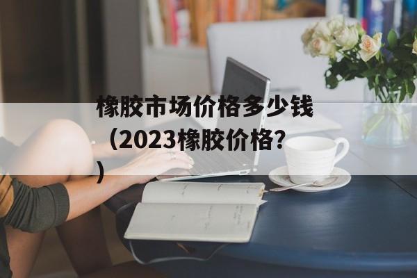 橡胶市场价格多少钱 （2023橡胶价格？）