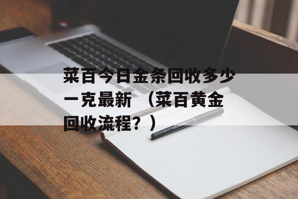 菜百今日金条回收多少一克最新 （菜百黄金回收流程？）