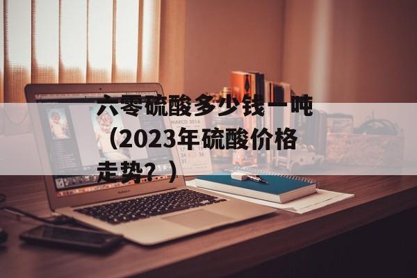 六零硫酸多少钱一吨 （2023年硫酸价格走势？）