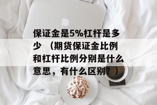 保证金是5%杠杆是多少 （期货保证金比例和杠杆比例分别是什么意思，有什么区别？）