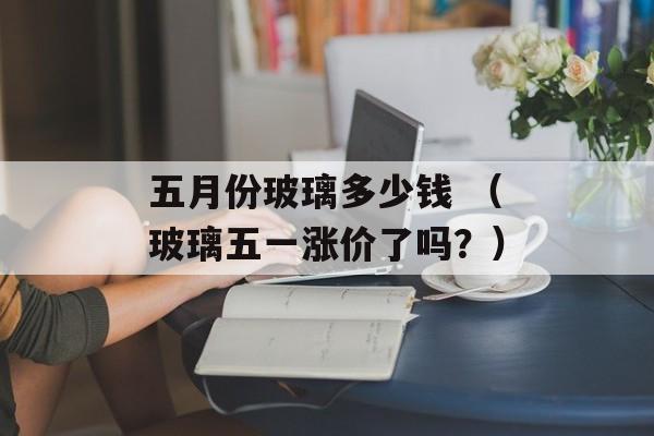 五月份玻璃多少钱 （玻璃五一涨价了吗？）