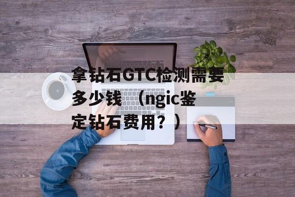 拿钻石GTC检测需要多少钱 （ngic鉴定钻石费用？）