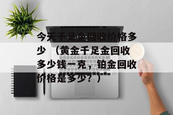 今天千足金回收价格多少 （黄金千足金回收多少钱一克，铂金回收价格是多少？）