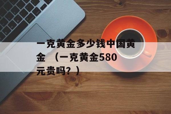 一克黄金多少钱中国黄金 （一克黄金580元贵吗？）