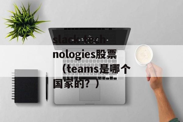 slack technologies股票 （teams是哪个国家的？）