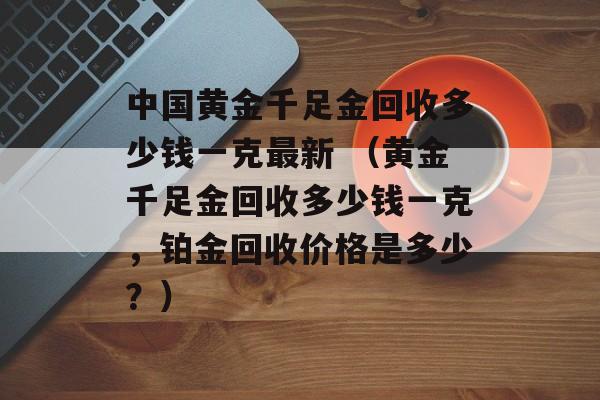 中国黄金千足金回收多少钱一克最新 （黄金千足金回收多少钱一克，铂金回收价格是多少？）