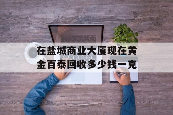 在盐城商业大厦现在黄金百泰回收多少钱一克