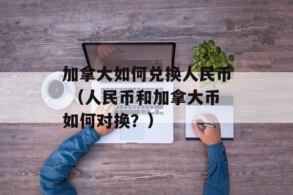 加拿大如何兑换人民币 （人民币和加拿大币如何对换？）