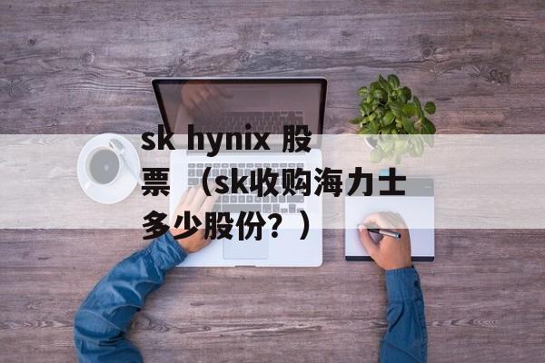 sk hynix 股票 （sk收购海力士多少股份？）