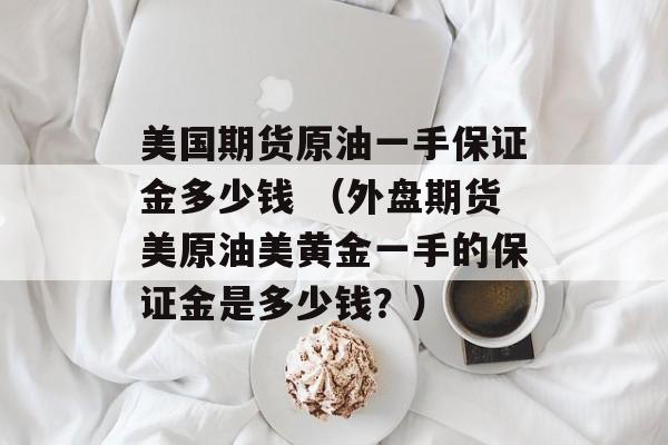 美国期货原油一手保证金多少钱 （外盘期货美原油美黄金一手的保证金是多少钱？）