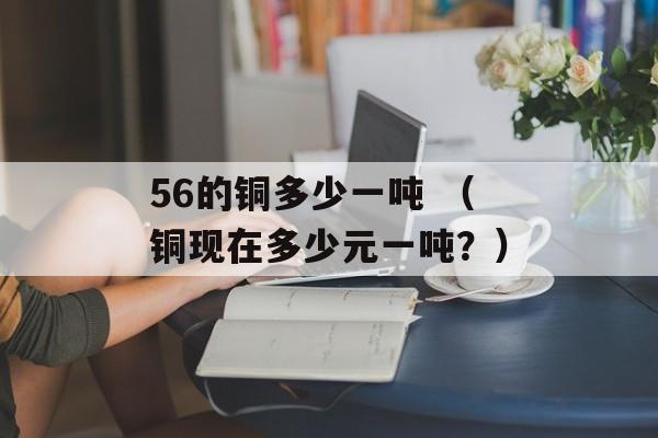 56的铜多少一吨 （铜现在多少元一吨？）