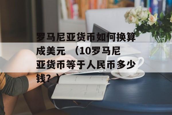 罗马尼亚货币如何换算成美元 （10罗马尼亚货币等于人民币多少钱？）