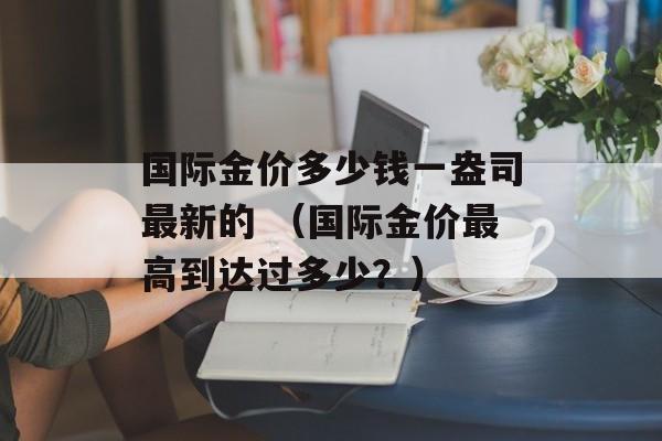 国际金价多少钱一盎司最新的 （国际金价最高到达过多少？）