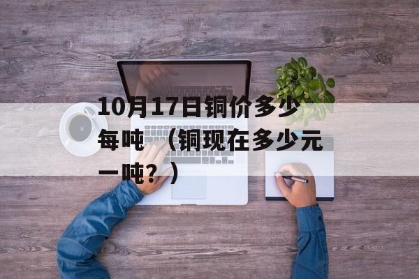 10月17日铜价多少每吨 （铜现在多少元一吨？）