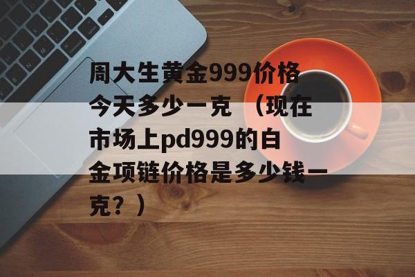 周大生黄金999价格今天多少一克 （现在市场上pd999的白金项链价格是多少钱一克？）