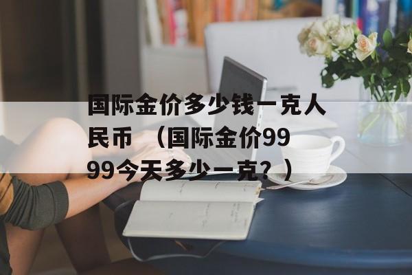 国际金价多少钱一克人民币 （国际金价9999今天多少一克？）