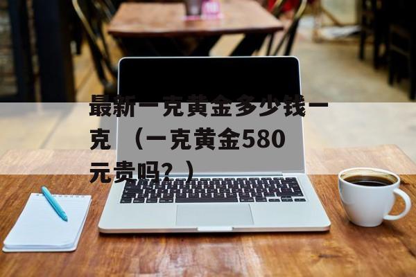 最新一克黄金多少钱一克 （一克黄金580元贵吗？）