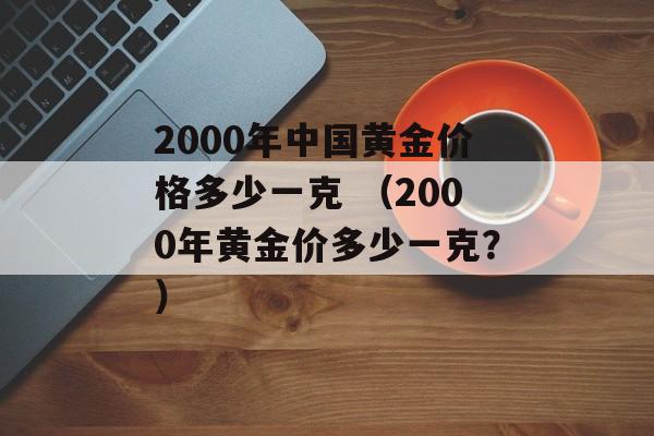 2000年中国黄金价格多少一克 （2000年黄金价多少一克？）