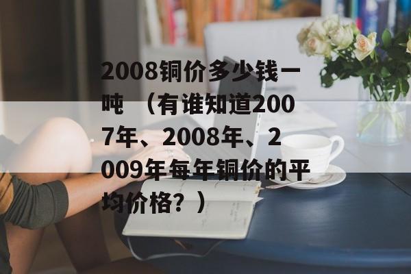 2008铜价多少钱一吨 （有谁知道2007年、2008年、2009年每年铜价的平均价格？）