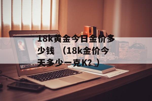 18k黄金今日金价多少钱 （18k金价今天多少一克K？）