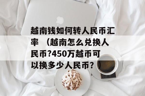 越南钱如何转人民币汇率 （越南怎么兑换人民币?450万越币可以换多少人民币？）