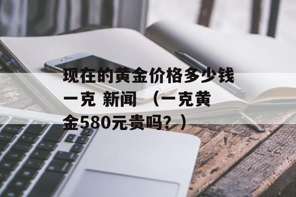 现在的黄金价格多少钱一克 新闻 （一克黄金580元贵吗？）