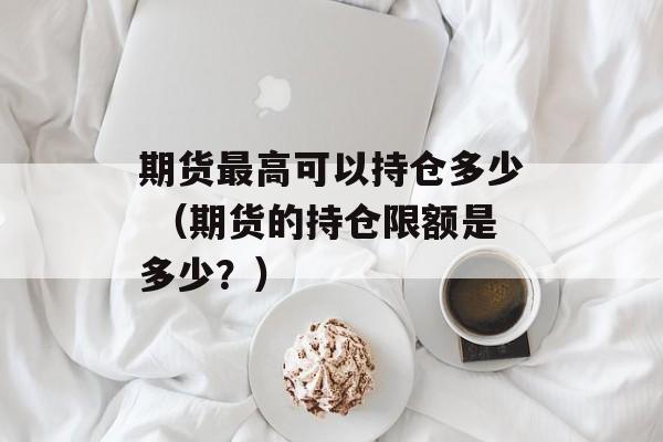 期货最高可以持仓多少 （期货的持仓限额是多少？）