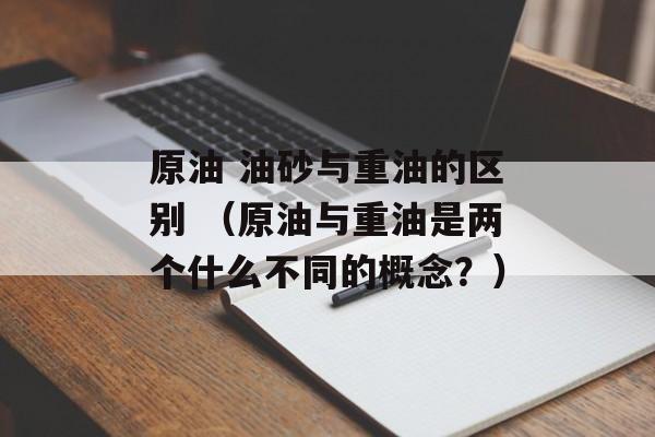 原油 油砂与重油的区别 （原油与重油是两个什么不同的概念？）