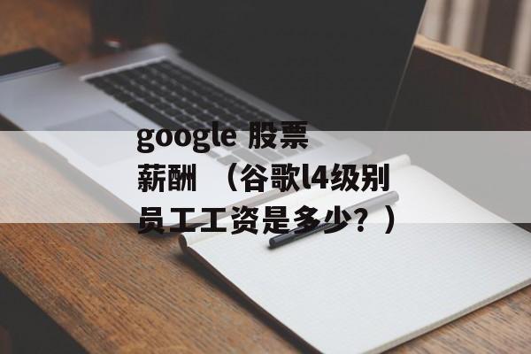 google 股票 薪酬 （谷歌l4级别员工工资是多少？）