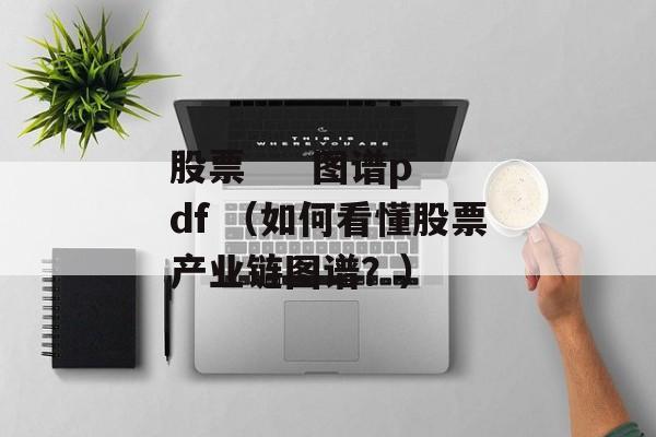 股票     图谱pdf （如何看懂股票产业链图谱？）