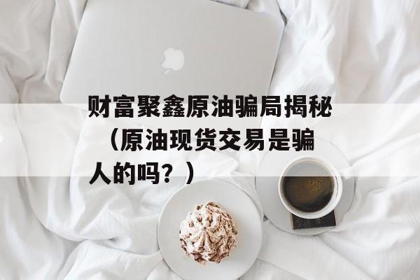 财富聚鑫原油骗局揭秘 （原油现货交易是骗人的吗？）