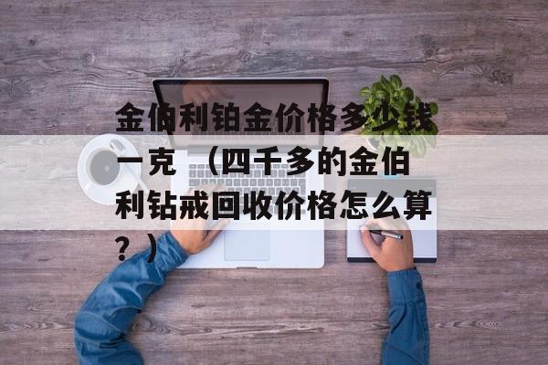 金伯利铂金价格多少钱一克 （四千多的金伯利钻戒回收价格怎么算？）