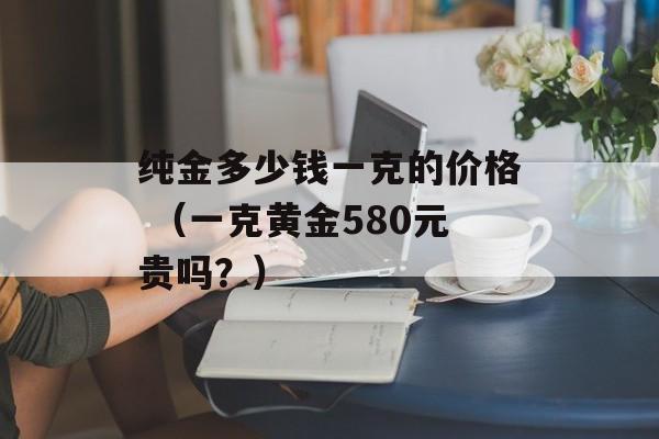 纯金多少钱一克的价格 （一克黄金580元贵吗？）