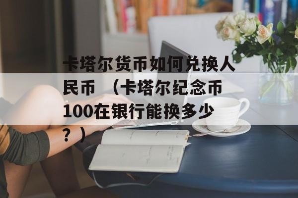 卡塔尔货币如何兑换人民币 （卡塔尔纪念币100在银行能换多少？）