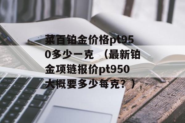 菜百铂金价格pt950多少一克 （最新铂金项链报价pt950大概要多少每克？）